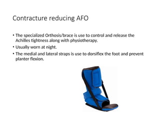 Contracture reducing AFO
• The specialized Orthosis/brace is use to control and release the
Achilles tightness along with physiotherapy.
• Usually worn at night.
• The medial and lateral straps is use to dorsiflex the foot and prevent
planter flexion.
 
