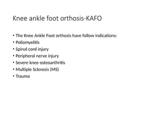 Knee ankle foot orthosis-KAFO
• The Knee Ankle Foot orthosis have follow indications:
• Poliomyelitis
• Spinal cord injury
• Peripheral nerve injury
• Severe knee osteoarthritis
• Multiple Sclerosis (MS)
• Trauma
 