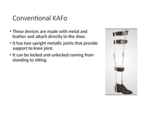 Conventional KAFo
• These devices are made with metal and
leather and attach directly to the shoe.
• It has two upright metallic joints that provide
support to knee joint.
• It can be locked and unlocked coming from
standing to sitting.
 