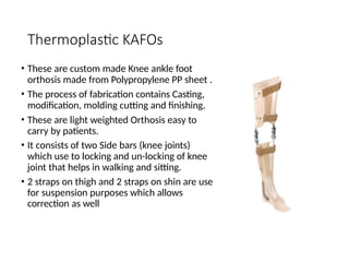 Thermoplastic KAFOs
• These are custom made Knee ankle foot
orthosis made from Polypropylene PP sheet .
• The process of fabrication contains Casting,
modification, molding cutting and finishing.
• These are light weighted Orthosis easy to
carry by patients.
• It consists of two Side bars (knee joints)
which use to locking and un-locking of knee
joint that helps in walking and sitting.
• 2 straps on thigh and 2 straps on shin are use
for suspension purposes which allows
correction as well
 