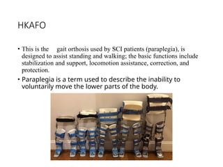HKAFO
• This is the gait orthosis used by SCI patients (paraplegia), is
designed to assist standing and walking; the basic functions include
stabilization and support, locomotion assistance, correction, and
protection.
• Paraplegia is a term used to describe the inability to
voluntarily move the lower parts of the body.
 