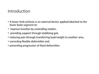 Introduction
• A lower limb orthosis is an external device applied/attached to the
lower body segment to:
• improve function by controlling motion,
• providing support through stabilizing gait,
• reducing pain through transferring load/weight to another area,
• correcting flexible deformities and
• preventing progression of fixed deformities
 