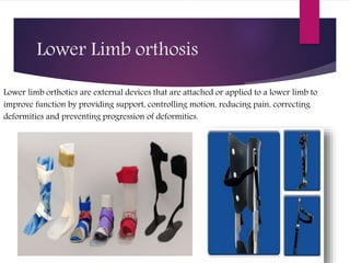 Lower Limb orthosis
Lower limb orthotics are external devices that are attached or applied to a lower limb to
improve function by providing support, controlling motion, reducing pain, correcting
deformities and preventing progression of deformities.
 