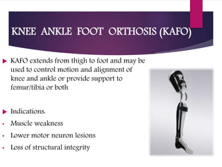 KNEE ANKLE FOOT ORTHOSIS (KAFO)
 KAFO extends from thigh to foot and may be
used to control motion and alignment of
knee and ankle or provide support to
femur/tibia or both
 Indications:
• Muscle weakness
• Lower motor neuron lesions
• Loss of structural integrity
 