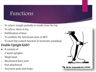 Functions
• To relieve weight partially or totally from the hip
• To relieve stress in leg
• Stabilization of knee
• To combine the functional units of AFO
• To exert hip control function in traumatic paraplegia
Double Upright KAFO
 It consists of:
• 2 metal uprights
• Thigh band
• Mechanical knee joint
• Foot attachment
• Accessory pads and straps
 