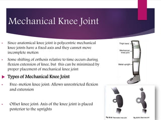 Mechanical Knee Joint
• Since anatomical knee joint is polycentric mechanical
knee joints have a fixed axis and they cannot move
incomplete motion
• Some shifting of orthosis relative to time occurs during
flexion extension of knee, but this can be minimized by
proper placement of mechanical knee joint
 Types of Mechanical Knee Joint
• Free-motion knee joint: Allows unrestricted flexion
and extension
• Offset knee joint: Axis of the knee joint is placed
posterior to the uprights
 