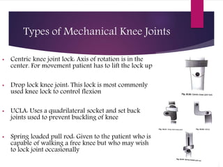Types of Mechanical Knee Joints
• Centric knee joint lock: Axis of rotation is in the
center. For movement patient has to lift the lock up
• Drop lock knee joint: This lock is most commonly
used knee lock to control flexion
• UCLA: Uses a quadrilateral socket and set back
joints used to prevent buckling of knee
• Spring loaded pull rod: Given to the patient who is
capable of walking a free knee but who may wish
to lock joint occasionally
 