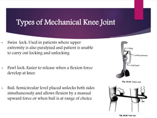Types of Mechanical Knee Joint
• Swiss lock: Used in patients where upper
extremity is also paralyzed and patient is unable
to carry out locking and unlocking
• Pawl lock: Easier to release when a flexion force
develop at knee
• Bail: Semicircular level placed unlocks both sides
simultaneously and allows flexion by a manual
upward force or when bail is at range of choice
 