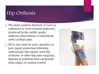 Hip Orthosis
 The most common function of such an
orthoses is to resist femoral adduction
produced by the mildly spastic
adductor musculature of individuals
with cerebral palsy.
 HO is also used for post-operative or
post-injury protection following
arthroscopic hip repairs, total hip
revisions, or other hip joint surgeries;
Injuries or problems that can benefit
from range-of-motion control
 