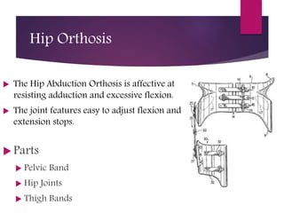 Hip Orthosis
 The Hip Abduction Orthosis is affective at
resisting adduction and excessive flexion.
 The joint features easy to adjust flexion and
extension stops.
 Parts
 Pelvic Band
 Hip Joints
 Thigh Bands
 