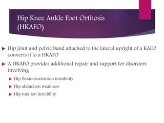 Hip Knee Ankle Foot Orthosis
(HKAFO)
 Hip joint and pelvic band attached to the lateral upright of a KAFO
converts it to a HKAFO
 A HKAFO provides additional repair and support for disorders
involving
 Hip flexion/extension instability
 Hip abduction weakness
 Hip rotation instability
 