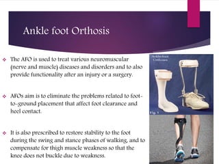 Ankle foot Orthosis
 The AFO is used to treat various neuromuscular
(nerve and muscle) diseases and disorders and to also
provide functionality after an injury or a surgery.
 AFOs aim is to eliminate the problems related to foot-
to-ground placement that affect foot clearance and
heel contact.
 It is also prescribed to restore stability to the foot
during the swing and stance phases of walking, and to
compensate for thigh muscle weakness so that the
knee does not buckle due to weakness.
 