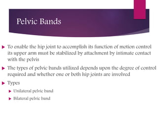 Pelvic Bands
 To enable the hip joint to accomplish its function of motion control
its upper arm must be stabilized by attachment by intimate contact
with the pelvis
 The types of pelvic bands utilized depends upon the degree of control
required and whether one or both hip joints are involved
 Types
 Unilateral pelvic band
 Bilateral pelvic band
 