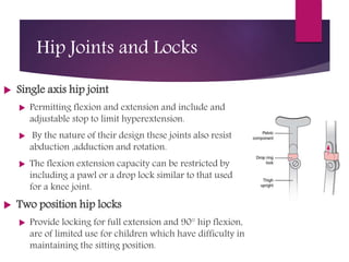 Hip Joints and Locks
 Single axis hip joint
 Permitting flexion and extension and include and
adjustable stop to limit hyperextension.
 By the nature of their design these joints also resist
abduction ,adduction and rotation.
 The flexion extension capacity can be restricted by
including a pawl or a drop lock similar to that used
for a knee joint.
 Two position hip locks
 Provide locking for full extension and 90° hip flexion,
are of limited use for children which have difficulty in
maintaining the sitting position.
 