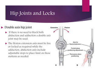  Double axis hip joint
 If there is no need to block both
abduction and adduction a double axis
joint may be used.
 The flexion extension axis must be free
or locked as required while the
adduction, abduction axis include
adjustable stops to place limit on these
motions as needed.
Hip Joints and Locks
 