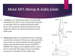 Metal AFO: Stirrup & Ankle Joints
 A stirrup is a U shaped metal piece permanently
attached to the shoe. Its two ends are bent upward
to articulate with the medial and lateral ankle
joints. The proximal stirrup attachment sites are
shaped to enforce the desired movements at the
ankle joint.
 Ankle joint motion is controlled by pins or springs
inserted into channels. The pins are adjusted with a
screw driver to set the desired amount of plantar
flexion and dorsiflexion by means of STOPS or
ASSISTS. The spring is also adjusted with a screw
driver to provide the proper amount of tension
necessary to aid motion at the ankle joint.
 