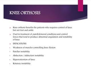 KNEE ORTHOSIS
 Knee orthosis benefits the patients who requires control of knee
but not foot and ankle
 Used in treatment of patellofemoral conditions and control
forces that tend to produce abnormal angulation and instability
of knee
 INDICATIONS
• Weakness of muscles controlling knee flexion
• Patellar instability
• Abduction / Adduction instability
• Hyperextension of knee
• Rotatory instability
 