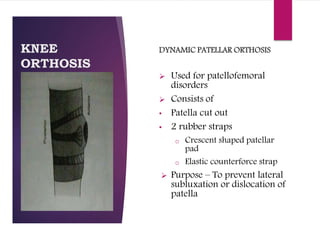 KNEE
ORTHOSIS
DYNAMIC PATELLAR ORTHOSIS
 Used for patellofemoral
disorders
 Consists of
• Patella cut out
• 2 rubber straps
o Crescent shaped patellar
pad
o Elastic counterforce strap
 Purpose – To prevent lateral
subluxation or dislocation of
patella
 
