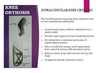 KNEE
ORTHOSIS
SUPRACONDYLAR KNEE ORTHOSIS
This benefits patients requiring more control as well
as firm mediolateral stabilization.
 Custom made plastic orthosis, laminated over a
plastic model
 Provides rigid support for knee hindering flexion
 On sitting there is awkward protrusion of
supracondylar portion
 This is rectified by Lerman multi ligamentous
knee control & Lennox-Hill derotation device
 Both use elastic straps that encircles the leg and
thigh
 Designed to provide rotational control
 