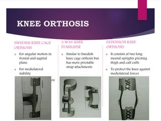 KNEE ORTHOSIS
SWEDISH KNEE CAGE
ORTHOSIS
 For angular motion in
frontal and sagittal
plane
 For mediolateral
stability
 Restricts hyperextension
3 WAY KNEE
STABILIZER
 Similar to Swedish
knee cage orthosis but
has more pivotable
strap attachments
EXTENSION KNEE
ORTHOSIS
 It consists of two long
mental uprights pivoting
thigh and calf cuffs
 To protect the knee against
mediolateral forces
 