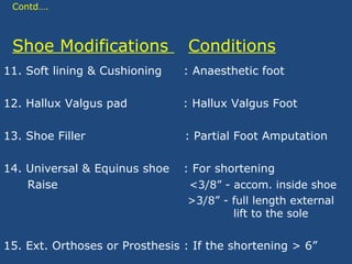Contd….
Shoe Modifications Conditions
11. Soft lining & Cushioning : Anaesthetic foot
12. Hallux Valgus pad : Hallux Valgus Foot
13. Shoe Filler : Partial Foot Amputation
14. Universal & Equinus shoe : For shortening
Raise <3/8” - accom. inside shoe
>3/8” - full length external
lift to the sole
15. Ext. Orthoses or Prosthesis : If the shortening > 6”
 