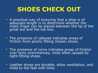SHOES CHECK OUT
• A practical way of ensuring that a shoe is of
adequate length is to determine whether the
index finger can be placed between the tip of the
great toe and the toe box.
• The presence of calluses indicates areas of
friction from poorly fitting (loose) shoes.
• The presence of corns indicates areas of friction
over bony prominences, most often caused by
tight-fitting shoes.
• Leather shoes are durable, allow ventilation, and
mold to the feet with time.
 