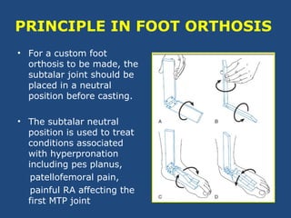 PRINCIPLE IN FOOT ORTHOSIS
• For a custom foot
orthosis to be made, the
subtalar joint should be
placed in a neutral
position before casting.
• The subtalar neutral
position is used to treat
conditions associated
with hyperpronation
including pes planus,
patellofemoral pain,
painful RA affecting the
first MTP joint
 
