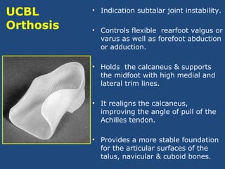 UCBL
Orthosis
• Indication subtalar joint instability.
• Controls flexible rearfoot valgus or
varus as well as forefoot abduction
or adduction.
• Holds the calcaneus & supports
the midfoot with high medial and
lateral trim lines.
• It realigns the calcaneus,
improving the angle of pull of the
Achilles tendon.
• Provides a more stable foundation
for the articular surfaces of the
talus, navicular & cuboid bones.
 