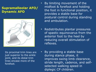 Supramalleolar AFO/
Dynamic AFO
• By limiting movement of the
midfoot & forefoot and holding
the foot in functional position, it
provides a stable base for
postural control during standing
and ambulation.
• Redistributes plantar pressures
of spastic equinovarus from the
anterior foot to the heel by
reducing overall stimulation of
reflexes.
• By providing a stable base
during stance phase, it
improves swing limb clearance,
stride length, cadence, and self-
selected walking speed in
diplegic CP children.
Its proximal trim lines are
just superior to the ankle
joint, and its distal trim
lines encase more of the
forefoot.
 