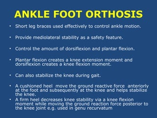 ANKLE FOOT ORTHOSIS
• Short leg braces used effectively to control ankle motion.
• Provide mediolateral stability as a safety feature.
• Control the amount of dorsiflexion and plantar flexion.
• Plantar flexion creates a knee extension moment and
dorsiflexion creates a knee flexion moment.
• Can also stabilize the knee during gait.
• A cushioned heel move the ground reactive force anteriorly
at the foot and subsequently at the knee and helps stabilize
the knee.
• A firm heel decreases knee stability via a knee flexion
moment while moving the ground reaction force posterior to
the knee joint e.g. used in genu recurvatum
 