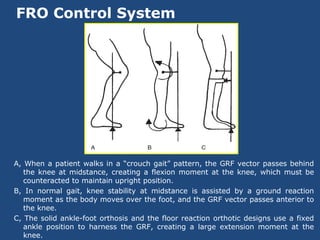 FRO Control System
A, When a patient walks in a “crouch gait” pattern, the GRF vector passes behind
the knee at midstance, creating a flexion moment at the knee, which must be
counteracted to maintain upright position.
B, In normal gait, knee stability at midstance is assisted by a ground reaction
moment as the body moves over the foot, and the GRF vector passes anterior to
the knee.
C, The solid ankle-foot orthosis and the floor reaction orthotic designs use a fixed
ankle position to harness the GRF, creating a large extension moment at the
knee.
 
