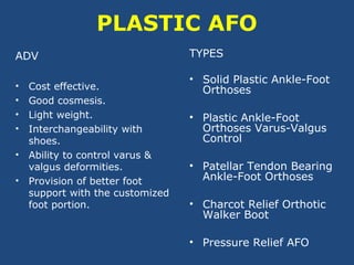 PLASTIC AFO
ADV
• Cost effective.
• Good cosmesis.
• Light weight.
• Interchangeability with
shoes.
• Ability to control varus &
valgus deformities.
• Provision of better foot
support with the customized
foot portion.
TYPES
• Solid Plastic Ankle-Foot
Orthoses
• Plastic Ankle-Foot
Orthoses Varus-Valgus
Control
• Patellar Tendon Bearing
Ankle-Foot Orthoses
• Charcot Relief Orthotic
Walker Boot
• Pressure Relief AFO
 