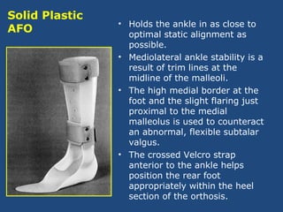 • Holds the ankle in as close to
optimal static alignment as
possible.
• Mediolateral ankle stability is a
result of trim lines at the
midline of the malleoli.
• The high medial border at the
foot and the slight flaring just
proximal to the medial
malleolus is used to counteract
an abnormal, flexible subtalar
valgus.
• The crossed Velcro strap
anterior to the ankle helps
position the rear foot
appropriately within the heel
section of the orthosis.
Solid Plastic
AFO
 
