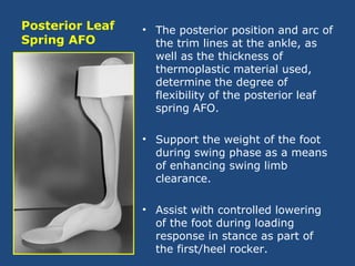 Posterior Leaf
Spring AFO
• The posterior position and arc of
the trim lines at the ankle, as
well as the thickness of
thermoplastic material used,
determine the degree of
flexibility of the posterior leaf
spring AFO.
• Support the weight of the foot
during swing phase as a means
of enhancing swing limb
clearance.
• Assist with controlled lowering
of the foot during loading
response in stance as part of
the first/heel rocker.
 