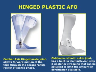 HINGED PLASTIC AFO
Camber Axis Hinged ankle joint,
allows forward motion of the
tibia through the second/ankle
rocker of stance phase.
Oklahoma orthotic ankle joint,
has a built-in plantarflexion stop
& posterior strapping that can be
adjusted to limit the amount of
dorsiflexion available.
 