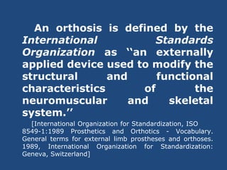 An orthosis is defined by the
International Standards
Organization as ‘‘an externally
applied device used to modify the
structural and functional
characteristics of the
neuromuscular and skeletal
system.’’
[International Organization for Standardization, ISO
8549-1:1989 Prosthetics and Orthotics - Vocabulary.
General terms for external limb prostheses and orthoses.
1989, International Organization for Standardization:
Geneva, Switzerland]
 