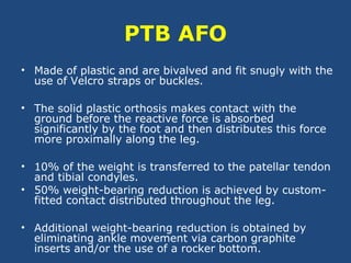 PTB AFO
• Made of plastic and are bivalved and fit snugly with the
use of Velcro straps or buckles.
• The solid plastic orthosis makes contact with the
ground before the reactive force is absorbed
significantly by the foot and then distributes this force
more proximally along the leg.
• 10% of the weight is transferred to the patellar tendon
and tibial condyles.
• 50% weight-bearing reduction is achieved by custom-
fitted contact distributed throughout the leg.
• Additional weight-bearing reduction is obtained by
eliminating ankle movement via carbon graphite
inserts and/or the use of a rocker bottom.
 