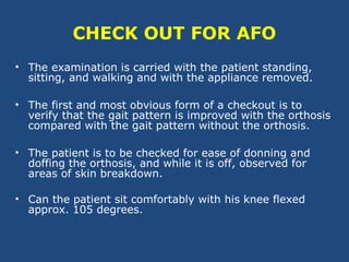 CHECK OUT FOR AFO
• The examination is carried with the patient standing,
sitting, and walking and with the appliance removed.
• The first and most obvious form of a checkout is to
verify that the gait pattern is improved with the orthosis
compared with the gait pattern without the orthosis.
• The patient is to be checked for ease of donning and
doffing the orthosis, and while it is off, observed for
areas of skin breakdown.
• Can the patient sit comfortably with his knee flexed
approx. 105 degrees.
 