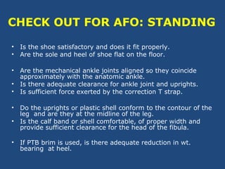 CHECK OUT FOR AFO: STANDING
• Is the shoe satisfactory and does it fit properly.
• Are the sole and heel of shoe flat on the floor.
• Are the mechanical ankle joints aligned so they coincide
approximately with the anatomic ankle.
• Is there adequate clearance for ankle joint and uprights.
• Is sufficient force exerted by the correction T strap.
• Do the uprights or plastic shell conform to the contour of the
leg and are they at the midline of the leg.
• Is the calf band or shell comfortable, of proper width and
provide sufficient clearance for the head of the fibula.
• If PTB brim is used, is there adequate reduction in wt.
bearing at heel.
 