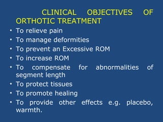 CLINICAL OBJECTIVES OF
ORTHOTIC TREATMENT
• To relieve pain
• To manage deformities
• To prevent an Excessive ROM
• To increase ROM
• To compensate for abnormalities of
segment length
• To protect tissues
• To promote healing
• To provide other effects e.g. placebo,
warmth.
 