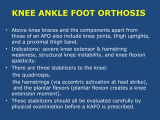 KNEE ANKLE FOOT ORTHOSIS
• Above knee braces and the components apart from
those of an AFO also include knee joints, thigh uprights,
and a proximal thigh band.
• Indications: severe knee extensor & hamstring
weakness, structural knee instability, and knee flexion
spasticity.
• There are three stabilizers to the knee:
the quadriceps,
the hamstrings (via eccentric activation at heel strike),
and the plantar flexors (plantar flexion creates a knee
extension moment).
• These stabilizers should all be evaluated carefully by
physical examination before a KAFO is prescribed.
 
