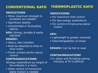 CONVENTIONAL KAFO
INDICATIONS
• When maximum strength &
durability are needed
• Significant obesity
• Uncontrolled or fluctuating
edema
ADV: Strong, durable & easily
adjusted
DISADV:
• Heavy, less cosmetic
• Must be attached to shoe or
shoe insert
• Fewer contact points reduce
control
CONTRAINDICATIONS
•Energy expenditure as weight of
the orthosis is a more
• When control of transverse
plane motion is needed
THERMOPLASTIC KAFO
INDICATIONS
• For maximum limb control
• For less energy expenditure
• For control of transverse plane
motion
ADV:
• Lightweight & greater cosmesis
• Interchangeability of shoes
DISADV: Can be hot to wear
CONTRAINDICATIONS
• In obese and fluctating edema
intimacy of fit is difficult.
 