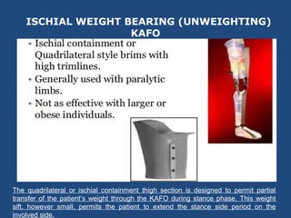 ISCHIAL WEIGHT BEARING (UNWEIGHTING)
KAFO
The quadrilateral or ischial containment thigh section is designed to permit partial
transfer of the patient’s weight through the KAFO during stance phase. This weight
sift, however small, permits the patient to extend the stance side period on the
involved side.
 