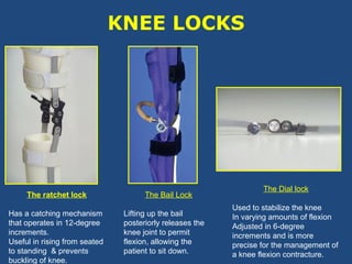 KNEE LOCKS
The ratchet lock
Has a catching mechanism
that operates in 12-degree
increments.
Useful in rising from seated
to standing & prevents
buckling of knee.
The Bail Lock
Lifting up the bail
posteriorly releases the
knee joint to permit
flexion, allowing the
patient to sit down.
The Dial lock
Used to stabilize the knee
In varying amounts of flexion
Adjusted in 6-degree
increments and is more
precise for the management of
a knee flexion contracture.
 