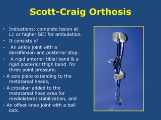 Scott-Craig Orthosis
• Indications: complete lesion at
L1 or higher SCI for ambulation.
• It consists of
- An ankle joint with a
dorsiflexion and posterior stop.
- A rigid anterior tibial band & a
rigid posterior thigh band for
three point pressure.
- A sole plate extending to the
metatarsal heads,
- A crossbar added to the
metatarsal head area for
mediolateral stabilization, and
- An offset knee joint with a bail
lock.
 
