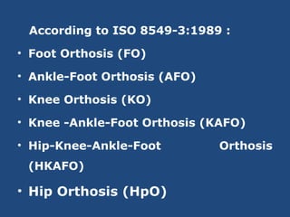 According to ISO 8549-3:1989 :
• Foot Orthosis (FO)
• Ankle-Foot Orthosis (AFO)
• Knee Orthosis (KO)
• Knee -Ankle-Foot Orthosis (KAFO)
• Hip-Knee-Ankle-Foot Orthosis
(HKAFO)
• Hip Orthosis (HpO)
 