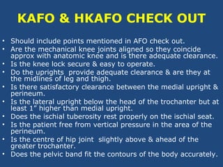 KAFO & HKAFO CHECK OUT
• Should include points mentioned in AFO check out.
• Are the mechanical knee joints aligned so they coincide
approx with anatomic knee and is there adequate clearance.
• Is the knee lock secure & easy to operate.
• Do the uprights provide adequate clearance & are they at
the midlines of leg and thigh.
• Is there satisfactory clearance between the medial upright &
perineum.
• Is the lateral upright below the head of the trochanter but at
least 1” higher than medial upright.
• Does the ischial tuberosity rest properly on the ischial seat.
• Is the patient free from vertical pressure in the area of the
perineum.
• Is the centre of hip joint slightly above & ahead of the
greater trochanter.
• Does the pelvic band fit the contours of the body accurately.
 