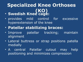 Specialized Knee Orthoses
(KO)
• Swedish Knee cage:
• provides mild control for excessive
hyperextension of the knee
• Patellar stabilizing braces:
• Improve patellar tracking; maintain
alignment
• Lateral buttress or strap positions patella
medially
• A central Patellar cutout may help
positioning and minimizes compression
 