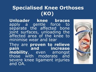 Specialised Knee Orthoses
(KO)
Unloader knee braces
apply a gentle force to
separate the affected bone
joint surfaces, unloading the
affected area of the knee to
minimise wear and tear
They are proven to relieve
pain and increase
mobility, even amongst
those with moderate and
severe knee ligament injuries
and OA.
 