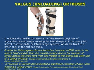 VALGUS (UNLOADING) ORTHOSES
• It unloads the medial compartment of the knee through use of
adjustable tension straps crossing the lateral aspect of the knee joint,
lateral condylar pads, or lateral hinge systems, which are fixed to a
brace shell at the calf and thigh.
• A study by Katsuragawa demonstrated an increase in BMD more in the
lateral tibial condyle than the medial condyle due to the transfer of
forces across the knee joint from the medial to the lateral side after use
of a valgus orthosis. Change of bone density with valgus knee bracing. Int
Orthop.1999;23(3):164–167.
• A research by Horlick demonstrated a significant reduction of pain when
wearing a valgus brace. Valgus knee bracing for medial gonarthrosis.Clin J Sports Med.
1993;3(4):251–255.
 